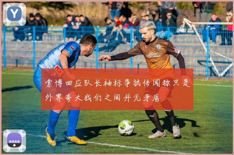索博回应队长袖标争执传闻称只是外界夸大我们之间并无矛盾