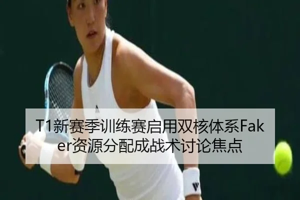 T1新赛季训练赛启用双核体系Faker资源分配成战术讨论焦点